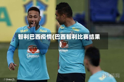 智利巴西疫情(巴西智利比赛结果)-第1张图片