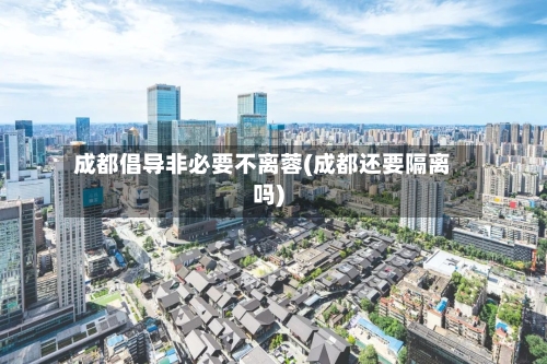 成都倡导非必要不离蓉(成都还要隔离吗)-第1张图片