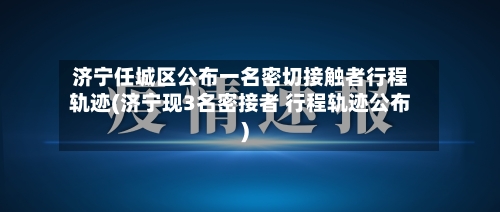 济宁任城区公布一名密切接触者行程轨迹(济宁现3名密接者 行程轨迹公布)-第3张图片