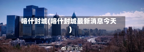 喀什封城(喀什封城最新消息今天)-第2张图片