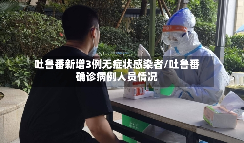 吐鲁番新增3例无症状感染者/吐鲁番确诊病例人员情况-第1张图片