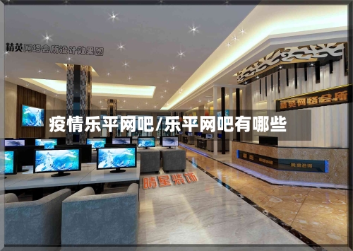 疫情乐平网吧/乐平网吧有哪些-第1张图片