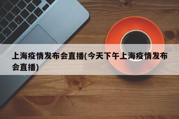 上海疫情发布会直播(今天下午上海疫情发布会直播)