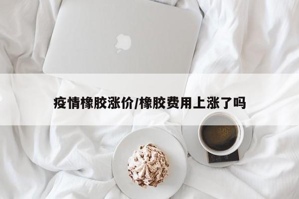 疫情橡胶涨价/橡胶费用上涨了吗